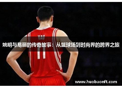 姚明与易丽的传奇故事：从篮球场到时尚界的跨界之旅