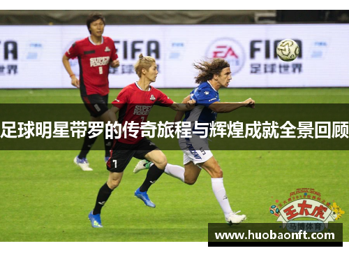 足球明星带罗的传奇旅程与辉煌成就全景回顾