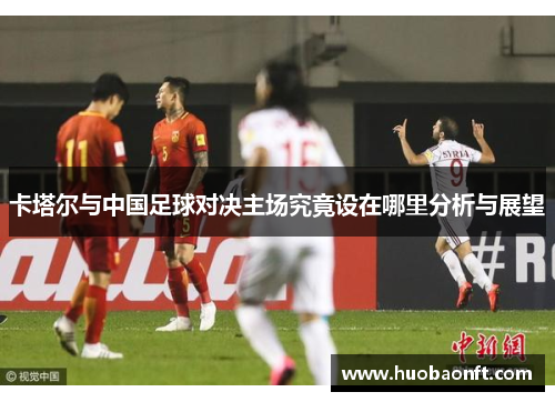 卡塔尔与中国足球对决主场究竟设在哪里分析与展望