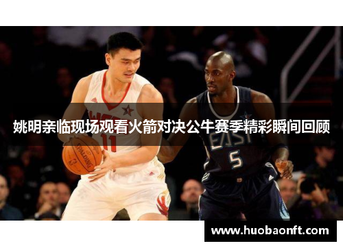 姚明亲临现场观看火箭对决公牛赛季精彩瞬间回顾