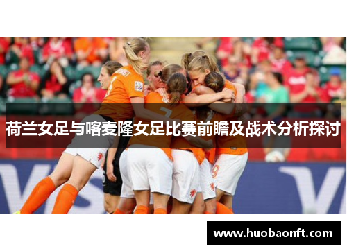 荷兰女足与喀麦隆女足比赛前瞻及战术分析探讨